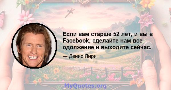 Если вам старше 52 лет, и вы в Facebook, сделайте нам все одолжение и выходите сейчас.