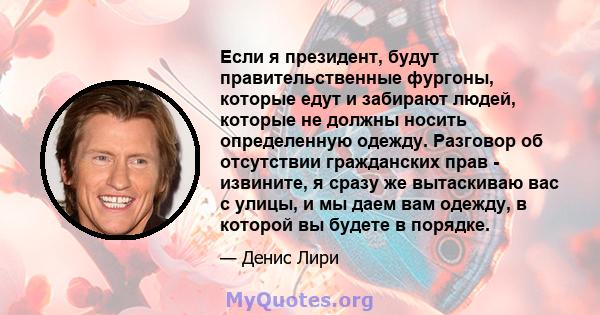 Если я президент, будут правительственные фургоны, которые едут и забирают людей, которые не должны носить определенную одежду. Разговор об отсутствии гражданских прав - извините, я сразу же вытаскиваю вас с улицы, и мы 