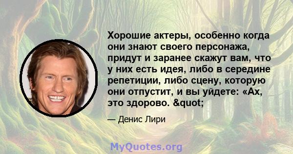 Хорошие актеры, особенно когда они знают своего персонажа, придут и заранее скажут вам, что у них есть идея, либо в середине репетиции, либо сцену, которую они отпустит, и вы уйдете: «Ах, это здорово. "