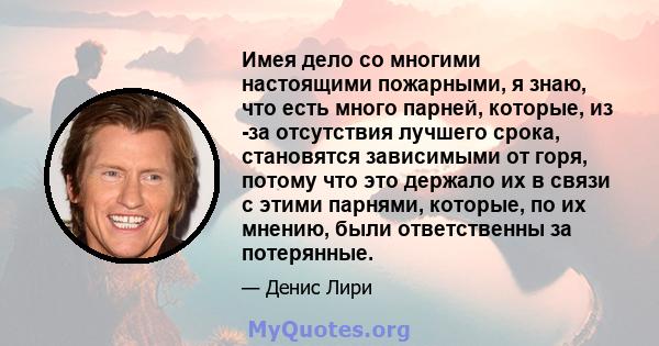 Имея дело со многими настоящими пожарными, я знаю, что есть много парней, которые, из -за отсутствия лучшего срока, становятся зависимыми от горя, потому что это держало их в связи с этими парнями, которые, по их