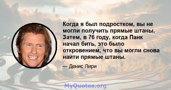 Когда я был подростком, вы не могли получить прямые штаны. Затем, в 76 году, когда Панк начал бить, это было откровением, что вы могли снова найти прямые штаны.