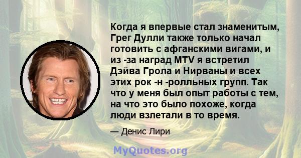 Когда я впервые стал знаменитым, Грег Дулли также только начал готовить с афганскими вигами, и из -за наград MTV я встретил Дэйва Грола и Нирваны и всех этих рок -н -ролльных групп. Так что у меня был опыт работы с тем, 