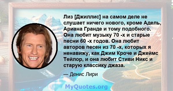 Лиз [Джиллис] на самом деле не слушает ничего нового, кроме Адель, Ариана Гранде и тому подобного. Она любит музыку 70 -х и старые песни 60 -х годов. Она любит авторов песен из 70 -х, которых я ненавижу, как Джим Кроче