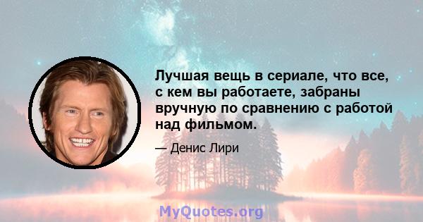 Лучшая вещь в сериале, что все, с кем вы работаете, забраны вручную по сравнению с работой над фильмом.