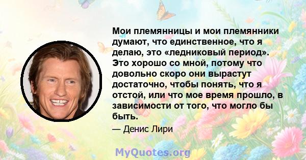 Мои племянницы и мои племянники думают, что единственное, что я делаю, это «ледниковый период». Это хорошо со мной, потому что довольно скоро они вырастут достаточно, чтобы понять, что я отстой, или что мое время