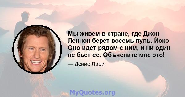 Мы живем в стране, где Джон Леннон берет восемь пуль, Йоко Оно идет рядом с ним, и ни один не бьет ее. Объясните мне это!