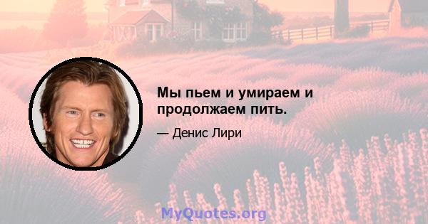 Мы пьем и умираем и продолжаем пить.