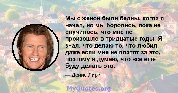 Мы с женой были бедны, когда я начал, но мы боролись, пока не случилось, что мне не произошло в тридцатые годы. Я знал, что делаю то, что любил, даже если мне не платят за это, поэтому я думаю, что все еще буду делать