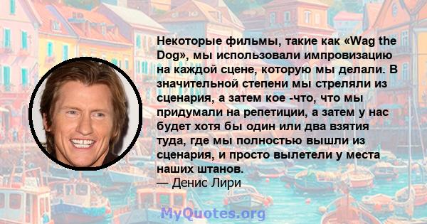 Некоторые фильмы, такие как «Wag the Dog», мы использовали импровизацию на каждой сцене, которую мы делали. В значительной степени мы стреляли из сценария, а затем кое -что, что мы придумали на репетиции, а затем у нас