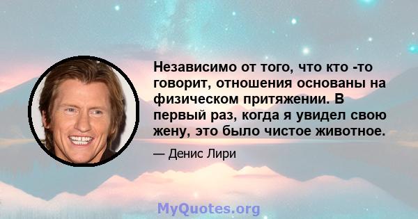 Независимо от того, что кто -то говорит, отношения основаны на физическом притяжении. В первый раз, когда я увидел свою жену, это было чистое животное.