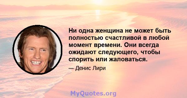 Ни одна женщина не может быть полностью счастливой в любой момент времени. Они всегда ожидают следующего, чтобы спорить или жаловаться.