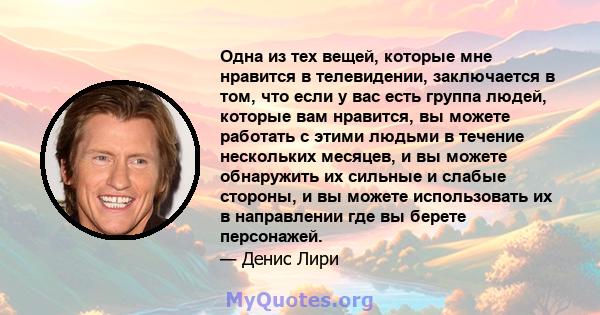 Одна из тех вещей, которые мне нравится в телевидении, заключается в том, что если у вас есть группа людей, которые вам нравится, вы можете работать с этими людьми в течение нескольких месяцев, и вы можете обнаружить их 