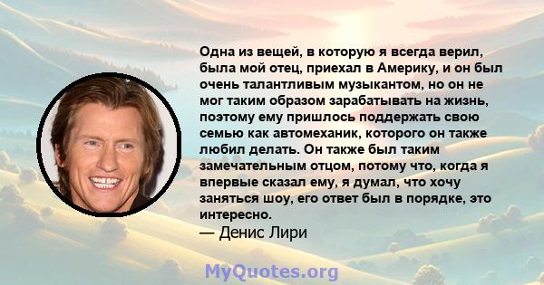 Одна из вещей, в которую я всегда верил, была мой отец, приехал в Америку, и он был очень талантливым музыкантом, но он не мог таким образом зарабатывать на жизнь, поэтому ему пришлось поддержать свою семью как