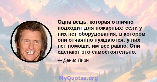 Одна вещь, которая отлично подходит для пожарных: если у них нет оборудования, в котором они отчаянно нуждаются, у них нет помощи, им все равно. Они сделают это самостоятельно.