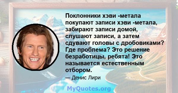 Поклонники хэви -метала покупают записи хэви -метала, забирают записи домой, слушают записи, а затем сдувают головы с дробовиками? Где проблема? Это решение безработицы, ребята! Это называется естественным отбором.