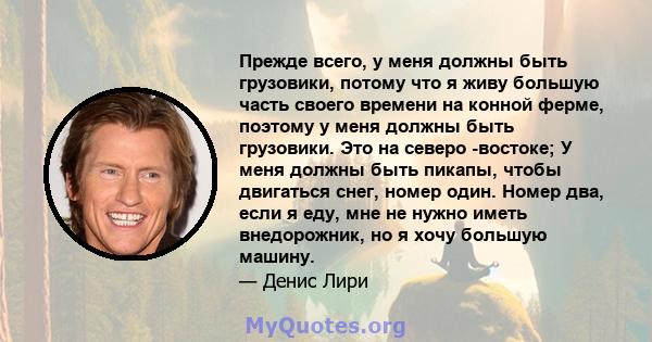 Прежде всего, у меня должны быть грузовики, потому что я живу большую часть своего времени на конной ферме, поэтому у меня должны быть грузовики. Это на северо -востоке; У меня должны быть пикапы, чтобы двигаться снег,