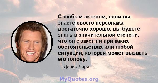 С любым актером, если вы знаете своего персонажа достаточно хорошо, вы будете знать в значительной степени, что он скажет ни при каких обстоятельствах или любой ситуации, которая может вызвать его голову.