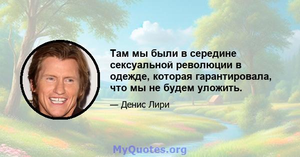 Там мы были в середине сексуальной революции в одежде, которая гарантировала, что мы не будем уложить.