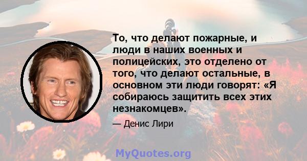 То, что делают пожарные, и люди в наших военных и полицейских, это отделено от того, что делают остальные, в основном эти люди говорят: «Я собираюсь защитить всех этих незнакомцев».