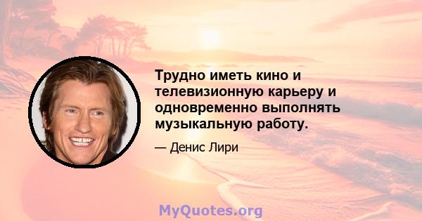 Трудно иметь кино и телевизионную карьеру и одновременно выполнять музыкальную работу.