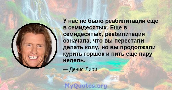 У нас не было реабилитации еще в семидесятых. Еще в семидесятых, реабилитация означала, что вы перестали делать колу, но вы продолжали курить горшок и пить еще пару недель.