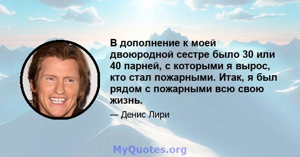 В дополнение к моей двоюродной сестре было 30 или 40 парней, с которыми я вырос, кто стал пожарными. Итак, я был рядом с пожарными всю свою жизнь.