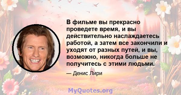 В фильме вы прекрасно проведете время, и вы действительно наслаждаетесь работой, а затем все закончили и уходят от разных путей, и вы, возможно, никогда больше не получитесь с этими людьми.