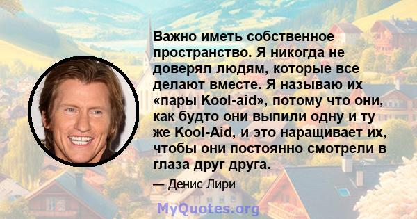 Важно иметь собственное пространство. Я никогда не доверял людям, которые все делают вместе. Я называю их «пары Kool-aid», потому что они, как будто они выпили одну и ту же Kool-Aid, и это наращивает их, чтобы они