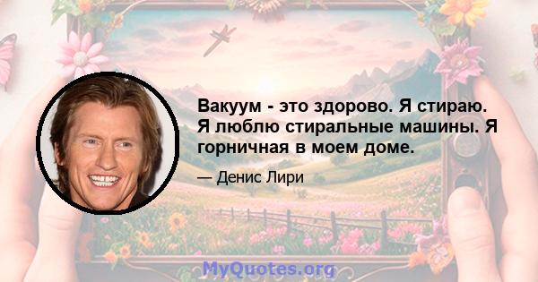 Вакуум - это здорово. Я стираю. Я люблю стиральные машины. Я горничная в моем доме.