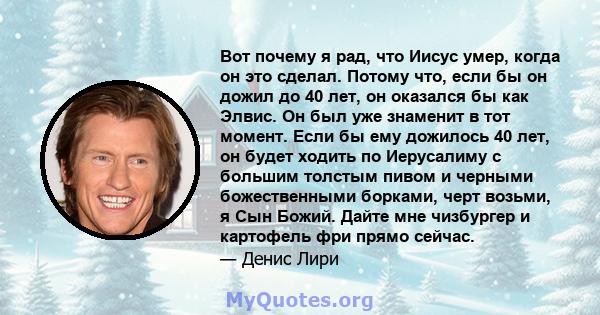 Вот почему я рад, что Иисус умер, когда он это сделал. Потому что, если бы он дожил до 40 лет, он оказался бы как Элвис. Он был уже знаменит в тот момент. Если бы ему дожилось 40 лет, он будет ходить по Иерусалиму с