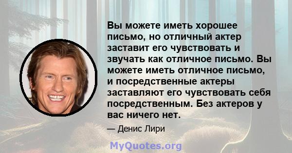 Вы можете иметь хорошее письмо, но отличный актер заставит его чувствовать и звучать как отличное письмо. Вы можете иметь отличное письмо, и посредственные актеры заставляют его чувствовать себя посредственным. Без