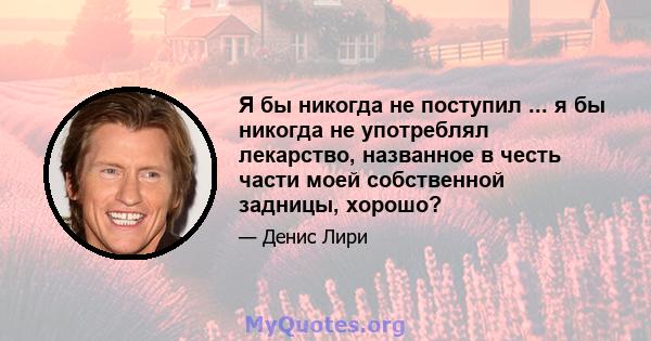 Я бы никогда не поступил ... я бы никогда не употреблял лекарство, названное в честь части моей собственной задницы, хорошо?