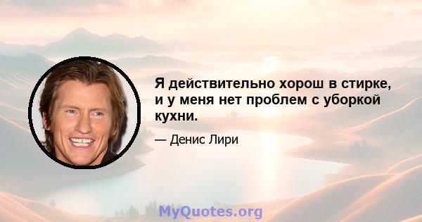 Я действительно хорош в стирке, и у меня нет проблем с уборкой кухни.