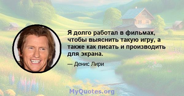 Я долго работал в фильмах, чтобы выяснить такую ​​игру, а также как писать и производить для экрана.