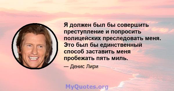 Я должен был бы совершить преступление и попросить полицейских преследовать меня. Это был бы единственный способ заставить меня пробежать пять миль.