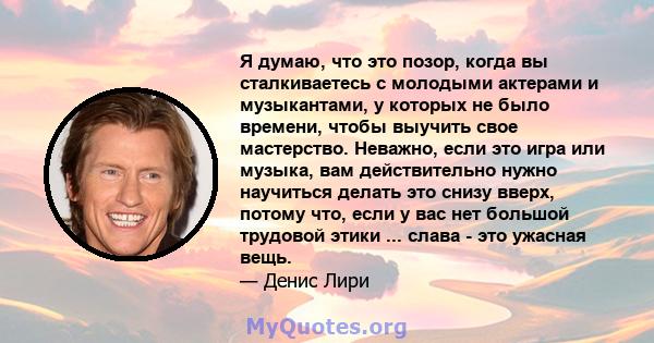 Я думаю, что это позор, когда вы сталкиваетесь с молодыми актерами и музыкантами, у которых не было времени, чтобы выучить свое мастерство. Неважно, если это игра или музыка, вам действительно нужно научиться делать это 