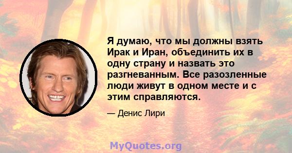 Я думаю, что мы должны взять Ирак и Иран, объединить их в одну страну и назвать это разгневанным. Все разозленные люди живут в одном месте и с этим справляются.