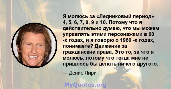 Я молюсь за «Ледниковый период» 4, 5, 6, 7, 8, 9 и 10. Потому что я действительно думаю, что мы можем управлять этими персонажами в 60 -х годах, и я говорю о 1960 -х годах, понимаете? Движение за гражданские права. Это