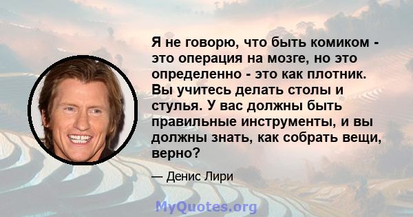 Я не говорю, что быть комиком - это операция на мозге, но это определенно - это как плотник. Вы учитесь делать столы и стулья. У вас должны быть правильные инструменты, и вы должны знать, как собрать вещи, верно?