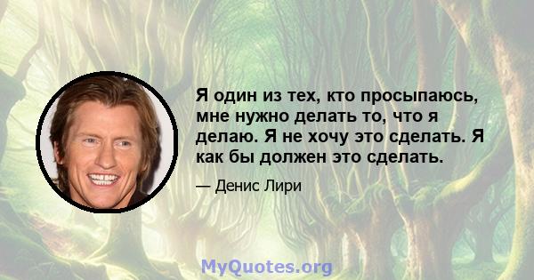 Я один из тех, кто просыпаюсь, мне нужно делать то, что я делаю. Я не хочу это сделать. Я как бы должен это сделать.