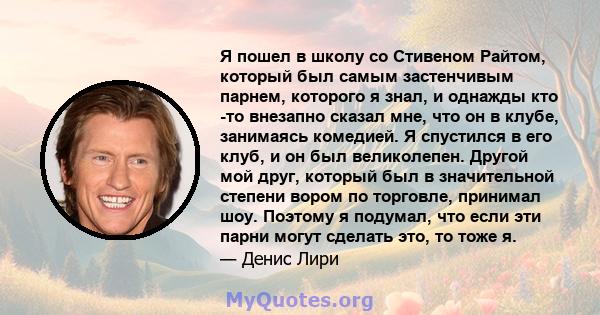 Я пошел в школу со Стивеном Райтом, который был самым застенчивым парнем, которого я знал, и однажды кто -то внезапно сказал мне, что он в клубе, занимаясь комедией. Я спустился в его клуб, и он был великолепен. Другой