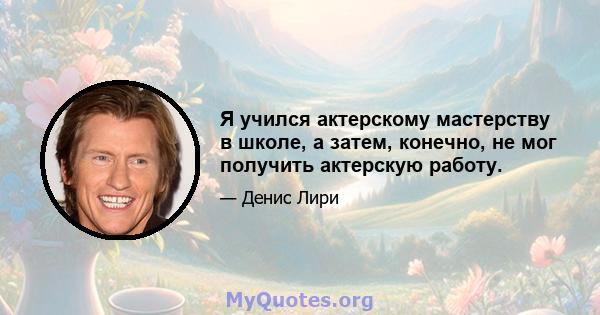 Я учился актерскому мастерству в школе, а затем, конечно, не мог получить актерскую работу.