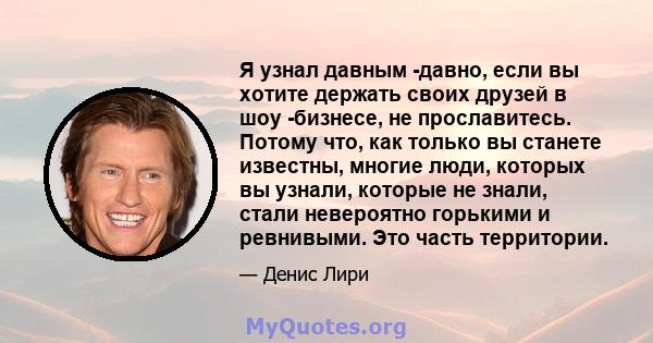 Я узнал давным -давно, если вы хотите держать своих друзей в шоу -бизнесе, не прославитесь. Потому что, как только вы станете известны, многие люди, которых вы узнали, которые не знали, стали невероятно горькими и