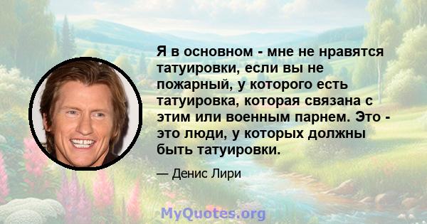 Я в основном - мне не нравятся татуировки, если вы не пожарный, у которого есть татуировка, которая связана с этим или военным парнем. Это - это люди, у которых должны быть татуировки.