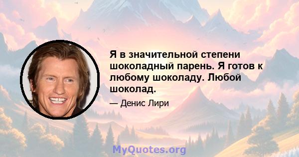 Я в значительной степени шоколадный парень. Я готов к любому шоколаду. Любой шоколад.