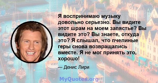 Я воспринимаю музыку довольно серьезно. Вы видите этот шрам на моем запястье? Вы видите это? Вы знаете, откуда это? Я слышал, что пчелиные геры снова возвращались вместе. Я не мог принять это, хорошо!