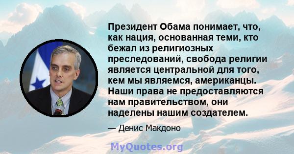 Президент Обама понимает, что, как нация, основанная теми, кто бежал из религиозных преследований, свобода религии является центральной для того, кем мы являемся, американцы. Наши права не предоставляются нам