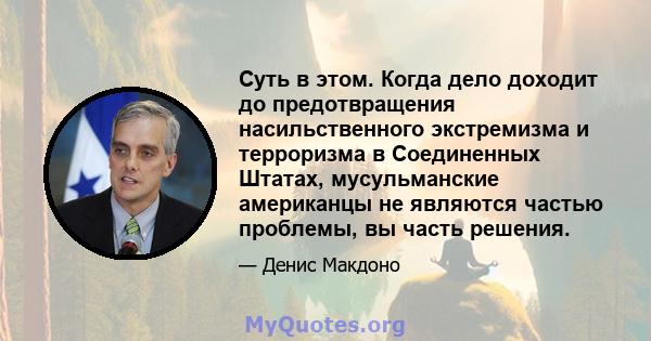 Суть в этом. Когда дело доходит до предотвращения насильственного экстремизма и терроризма в Соединенных Штатах, мусульманские американцы не являются частью проблемы, вы часть решения.