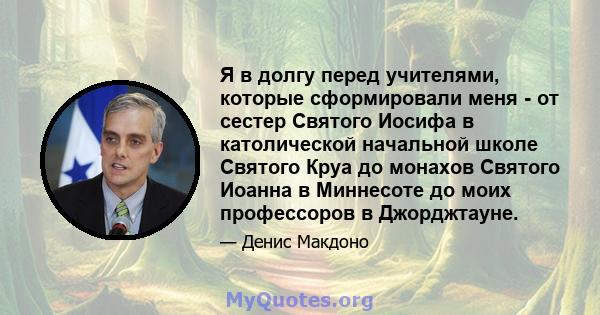 Я в долгу перед учителями, которые сформировали меня - от сестер Святого Иосифа в католической начальной школе Святого Круа до монахов Святого Иоанна в Миннесоте до моих профессоров в Джорджтауне.