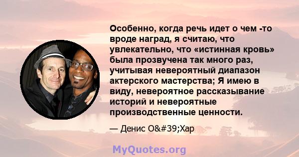 Особенно, когда речь идет о чем -то вроде наград, я считаю, что увлекательно, что «истинная кровь» была прозвучена так много раз, учитывая невероятный диапазон актерского мастерства; Я имею в виду, невероятное